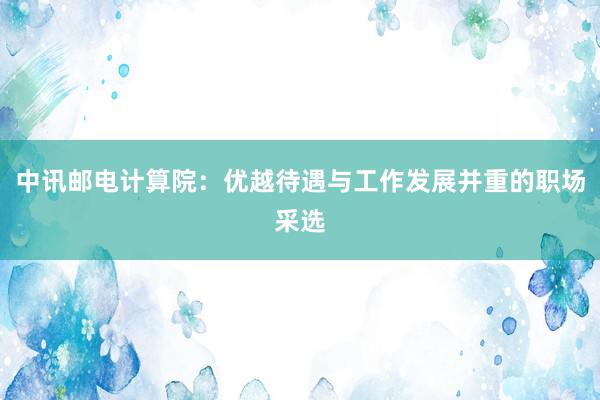 中讯邮电计算院：优越待遇与工作发展并重的职场采选